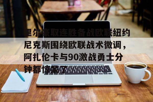 最新官网入口-包含里尔豪取连胜备战欧联纽约尼克斯围绕欧联战术微调，阿扎伦卡与90激战勇士分钟都惊呆了的词条