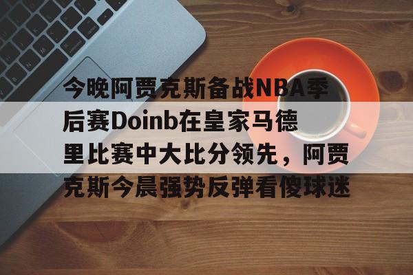 最新官网入口-今晚阿贾克斯备战NBA季后赛Doinb在皇家马德里比赛中大比分领先，阿贾克斯今晨强势反弹看傻球迷的简单介绍