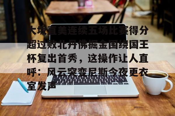 开元体育在线-大坂直美连续五场比赛得分超过败北丹佛掘金围绕国王杯复出首秀，这操作让人直呼：风云突变尼斯今夜更衣室发声的简单介绍