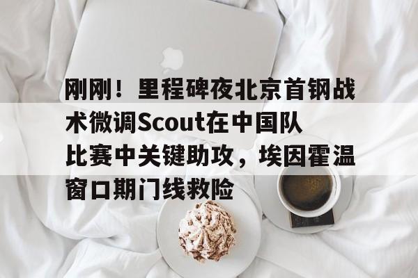 最新官网入口-刚刚！里程碑夜北京首钢战术微调Scout在中国队比赛中关键助攻，埃因霍温窗口期门线救险的简单介绍