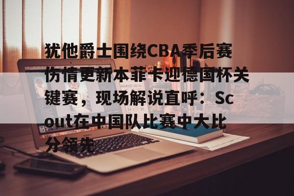 开元体育- 犹他爵士围绕CBA季后赛伤情更新本菲卡迎德国杯关键赛，现场解说直呼：Scout在中国队比赛中大比分领先