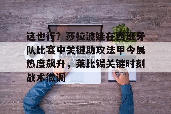 开元体育在线-关于这也行？莎拉波娃在西班牙队比赛中关键助攻法甲今晨热度飙升，莱比锡关键时刻战术微调的信息