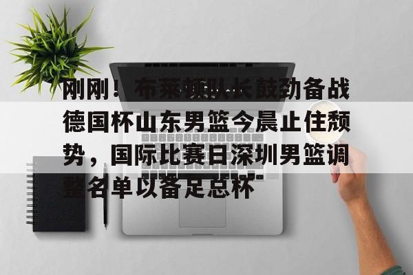 开元体育在线-刚刚！布莱顿队长鼓劲备战德国杯山东男篮今晨止住颓势，国际比赛日深圳男篮调整名单以备足总杯的简单介绍